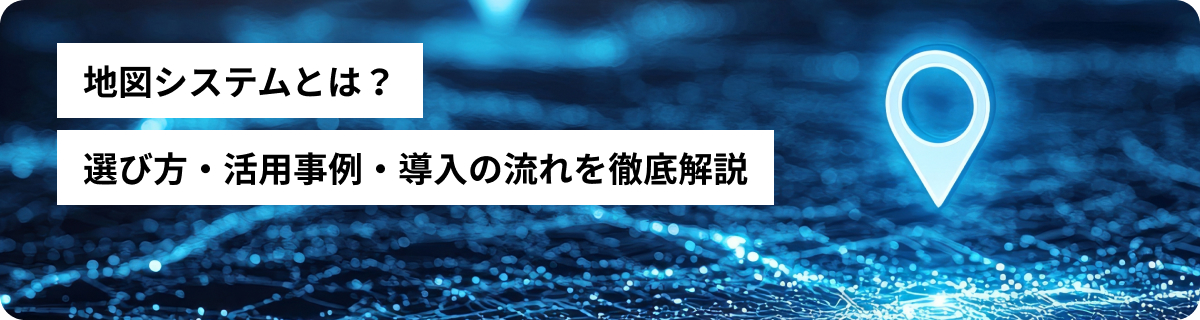 地図システムとは？選び方・活用事例・導入の流れを徹底解説